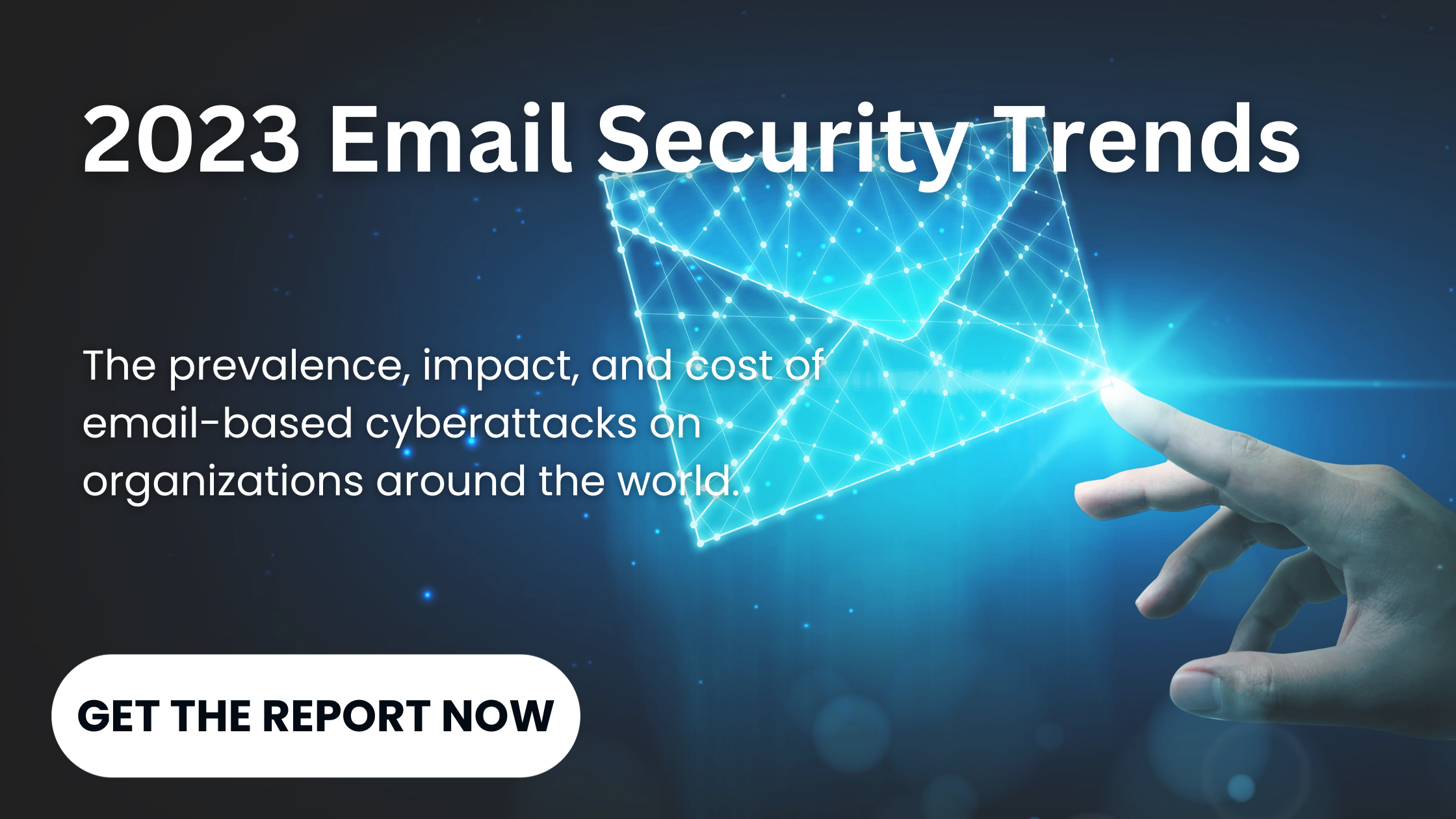 2023 email security trends The prevalence, impact, and cost of email-based cyberattacks on organizations around the world. GET THE REPORT NOW