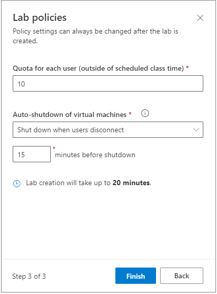 Lab policies
Policy settings can always be changed after the lab is
created.
Quota for each user (outside of scheduled class time) *
x
10
Auto-shutdown of virtual machines *
Shut down when users disconnect
o
15
minutes before shutdown
@ Lab creation will take up to 20 minutes.
Step 3 of 3
Finish
Back