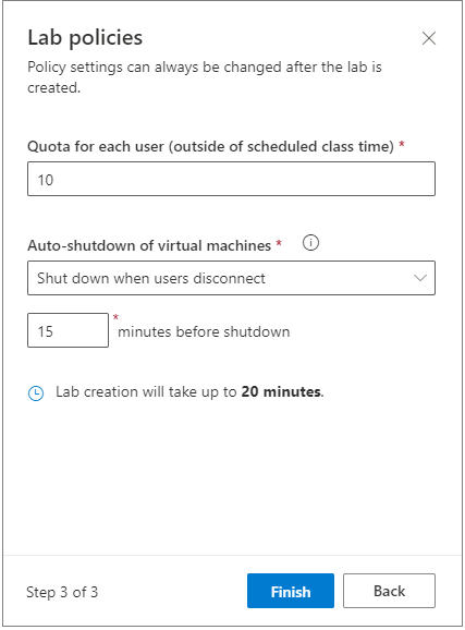 Lab policies 
Policy settings can always be changed after the lab is 
created. 
Quota for each user (outside of scheduled class time) * 
x 
10 
Auto-shutdown of virtual machines * 
Shut down when users disconnect 
o 
15 
minutes before shutdown 
@ Lab creation will take up to 20 minutes. 
Step 3 of 3 
Finish 
Back 